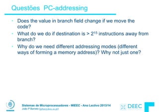 Sistemas de Microprocessadores - MIEEC - Ano Lectivo 2013/14
João P Barreto (jpbar@deec.uc.pt)
Questões PC-addressing
• Does the value in branch field change if we move the
code?
• What do we do if destination is > 215 instructions away from
branch?
• Why do we need different addressing modes (different
ways of forming a memory address)? Why not just one?
 