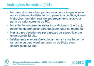 Sistemas de Microprocessadores - MIEEC - Ano Lectivo 2013/14
João P Barreto (jpbar@deec.uc.pt)
Instruções formato J (1/4)
• No caso dos branches, partimos do principio que o salto
nunca seria muito distante. Isto permitiu a codificação em
instruções formato I usando endereçamento relativo a
partir do valor corrente de PC.
• No entanto, no caso de saltos incondicionais (j e jal),
podemos querer saltar para qualquer lugar na memória.
• Nesta caso deveriamos ser capazes de especificar um
endereço de 32 bits.
• Infelizmente é impossível colocar numa instrução com o
tamanho de uma word um opcode de 6 bits e um
endereço de 32 bits.
 