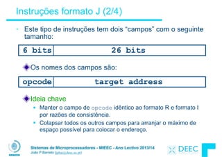 Sistemas de Microprocessadores - MIEEC - Ano Lectivo 2013/14
João P Barreto (jpbar@deec.uc.pt)
Instruções formato J (2/4)
• Este tipo de instruções tem dois “campos” com o seguinte
tamanho:
6 bits 26 bits
opcode target address
Os nomes dos campos são:
Ideia chave
§ Manter o campo de opcode idêntico ao formato R e formato I
por razões de consistência.
§ Colapsar todos os outros campos para arranjar o máximo de
espaço possível para colocar o endereço.
 