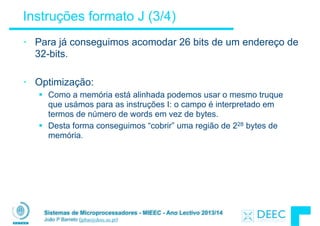 Sistemas de Microprocessadores - MIEEC - Ano Lectivo 2013/14
João P Barreto (jpbar@deec.uc.pt)
Instruções formato J (3/4)
• Para já conseguimos acomodar 26 bits de um endereço de
32-bits.
!
• Optimização:
§ Como a memória está alinhada podemos usar o mesmo truque
que usámos para as instruções I: o campo é interpretado em
termos de número de words em vez de bytes.
§ Desta forma conseguimos “cobrir” uma região de 228 bytes de
memória.
 