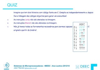 Sistemas de Microprocessadores - MIEEC - Ano Lectivo 2013/14
João P Barreto (jpbar@deec.uc.pt)
QUIZ
Imagine que tem dois ficheiros com código fonte em C. Compila-os independentemente e depois
faz a linkagem dos códigos objectos para gerar um executável.
A. As instruções Jump não são alteradas na linkagem.
B. As instruções Branch não são alteradas na linkagem.
C. Nós já temos todas as ferramentas necessárias para sermos capazes de gerar o código C
original a partir do binário!
ABC
0: FFF
1: FFT
2: FTF
3: FTT
4: TFF
5: TFT
6: TTF
7: TTT
 