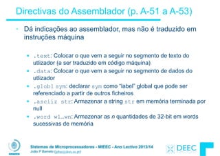Sistemas de Microprocessadores - MIEEC - Ano Lectivo 2013/14
João P Barreto (jpbar@deec.uc.pt)
Directivas do Assemblador (p. A-51 a A-53)
• Dá indicações ao assemblador, mas não é traduzido em
instruções máquina
!
§ .text: Colocar o que vem a seguir no segmento de texto do
utlizador (a ser traduzido em código máquina)
§ .data: Colocar o que vem a seguir no segmento de dados do
utlizador
§ .globl sym: declarar sym como “label” global que pode ser
referenciado a partir de outros ficheiros
§ .asciiz str: Armazenar a string str em memória terminada por
null
§ .word w1…wn: Armazenar as n quantidades de 32-bit em words
sucessivas de memória
 