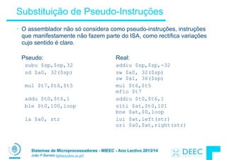 Sistemas de Microprocessadores - MIEEC - Ano Lectivo 2013/14
João P Barreto (jpbar@deec.uc.pt)
Substituição de Pseudo-Instruções
• O assemblador não só considera como pseudo-instruções, instruções
que manifestamente não fazem parte do ISA, como rectifica variações
cujo sentido é claro.
 
Pseudo: Real:
subu $sp,$sp,32 addiu $sp,$sp,-32
sd $a0, 32($sp) sw $a0, 32($sp) 
sw $a1, 36($sp)
mul $t7,$t6,$t5 mul $t6,$t5 
mflo $t7
addu $t0,$t6,1 addiu $t0,$t6,1
ble $t0,100,loop slti $at,$t0,101 
bne $at,$0,loop
la $a0, str lui $at,left(str) 
ori $a0,$at,right(str)
 