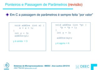 Sistemas de Microprocessadores - MIEEC - Ano Lectivo 2013/14
João P Barreto (jpbar@deec.uc.pt)
Ponteiros e Passagem de Parâmetros (revisão)
!
Em C a passagem de parâmetros é sempre feita “por valor”
void addOne (int x) { 
x = x + 1; 
}
int y = 3;
addOne(y);
!
y é ainda = 3
void addOne (int *p) { 
*p = *p + 1; 
}
int y = 3;
!
addOne(&y);
!
y é agora = 4
 