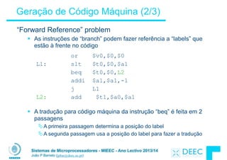 Sistemas de Microprocessadores - MIEEC - Ano Lectivo 2013/14
João P Barreto (jpbar@deec.uc.pt)
Geração de Código Máquina (2/3)
“Forward Reference” problem
§ As instruções de “branch” podem fazer referência a “labels” que
estão à frente no código
!
!
!
!
!
!
!
§ A tradução para código máquina da instrução “beq” é feita em 2
passagens
ÄA primeira passagem determina a posição do label
ÄA segunda passagem usa a posição do label para fazer a tradução
!
or $v0,$0,$0
L1: slt $t0,$0,$a1
beq $t0,$0,L2
addi $a1,$a1,-1
j L1
L2: add $t1,$a0,$a1
 