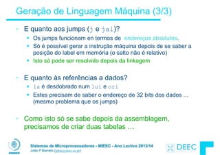 Sistemas de Microprocessadores - MIEEC - Ano Lectivo 2013/14
João P Barreto (jpbar@deec.uc.pt)
Geração de Linguagem Máquina (3/3)
• E quanto aos jumps (j e jal)?
§ Os jumps funcionam en termos de endereços absolutos.
§ Só é possível gerar a instrução máquina depois de se saber a
posição do label em memória (o salto não é relativo)
§ Isto só pode ser resolvido depois da linkagem
!
• E quanto às referências a dados?
§ la é desdobrado num lui e ori
§ Estes precisam de saber o endereço de 32 bits dos dados ...
(mesmo problema que os jumps)
!
• Como isto só se sabe depois da assemblagem,
precisamos de criar duas tabelas …
 