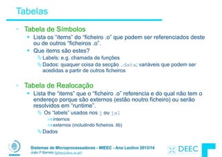 Sistemas de Microprocessadores - MIEEC - Ano Lectivo 2013/14
João P Barreto (jpbar@deec.uc.pt)
Tabelas
• Tabela de Símbolos
§ Lista os “items” do “ficheiro .o” que podem ser referenciados deste
ou de outros “ficheiros .o”.
§ Que items são estes?
ÄLabels: e.g. chamada de funções
ÄDados: quaquer coisa da secção .data; variáveis que podem ser
acedidas a partir de outros ficheiros
!
• Tabela de Realocação
§ Lista the “items” que o “ficheiro .o” referencia e do qual não tem o
endereço porque são externos (estão noutro ficheiro) ou serão
resolvidos em “runtime”.
Ä Os “labels” usados nos j ou jal
–internos
–externos (includindo ficheiros .lib)
ÄDados
 