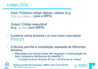 Sistemas de Microprocessadores - MIEEC - Ano Lectivo 2013/14
João P Barreto (jpbar@deec.uc.pt)
Linker (1/3)
• Input: Ficheiros código objecto, tabelas (e.g.,
foo.o,libc.o para o MIPS)
!
• Output: Código executável 
(e.g., a.out para MIPS)
!
• Combina vários ficheiros (.o) num único executável
(“linking”)
!
• A técnica permite a compilação separada de diferentes
ficheiros
§ Alterações num ficheiro fonte não requerem a recompilação de
todo o programa (lembra-se do makefile? )
ÄO código fonte do Windows NT tem > 40 M linhas de código!
 