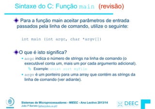Sistemas de Microprocessadores - MIEEC - Ano Lectivo 2013/14
João P Barreto (jpbar@deec.uc.pt)
Sintaxe do C: Função main (revisão)
Para a função main aceitar parâmetros de entrada
passados pela linha de comando, utilize o seguinte:
!
int main (int argc, char *argv[])
!
O que é isto significa?
§ argc indica o número de strings na linha de comando (o
executável conta um, mais um por cada argumento adicional).
Ä Example: unix% sort myFile
§ argv é um ponteiro para uma array que contém as strings da
linha de comando (ver adiante).
 
