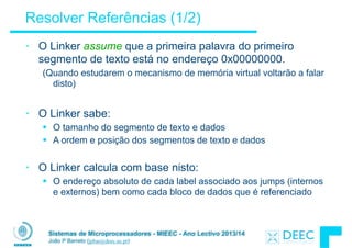 Sistemas de Microprocessadores - MIEEC - Ano Lectivo 2013/14
João P Barreto (jpbar@deec.uc.pt)
Resolver Referências (1/2)
• O Linker assume que a primeira palavra do primeiro
segmento de texto está no endereço 0x00000000.
(Quando estudarem o mecanismo de memória virtual voltarão a falar
disto)
!
• O Linker sabe:
§ O tamanho do segmento de texto e dados
§ A ordem e posição dos segmentos de texto e dados
!
• O Linker calcula com base nisto:
§ O endereço absoluto de cada label associado aos jumps (internos
e externos) bem como cada bloco de dados que é referenciado
 