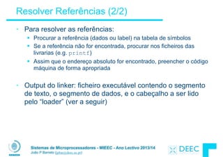 Sistemas de Microprocessadores - MIEEC - Ano Lectivo 2013/14
João P Barreto (jpbar@deec.uc.pt)
Resolver Referências (2/2)
• Para resolver as referências:
§ Procurar a referência (dados ou label) na tabela de símbolos
§ Se a referência não for encontrada, procurar nos ficheiros das
livrarias (e.g. printf)
§ Assim que o endereço absoluto for encontrado, preencher o código
máquina de forma apropriada
!
• Output do linker: ficheiro executável contendo o segmento
de texto, o segmento de dados, e o cabeçalho a ser lido
pelo “loader” (ver a seguir)
 