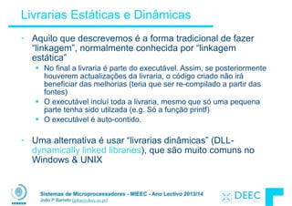 Sistemas de Microprocessadores - MIEEC - Ano Lectivo 2013/14
João P Barreto (jpbar@deec.uc.pt)
Livrarias Estáticas e Dinâmicas
• Aquilo que descrevemos é a forma tradicional de fazer
“linkagem”, normalmente conhecida por “linkagem
estática”
§ No final a livraria é parte do executável. Assim, se posteriormente
houverem actualizações da livraria, o código criado não irá
beneficiar das melhorias (teria que ser re-compilado a partir das
fontes)
§ O executável incluí toda a livraria, mesmo que só uma pequena
parte tenha sido utilzada (e.g. Só a função printf)
§ O executável é auto-contido.
!
• Uma alternativa é usar “livrarias dinâmicas” (DLL-
dynamically linked libraries), que são muito comuns no
Windows & UNIX
 