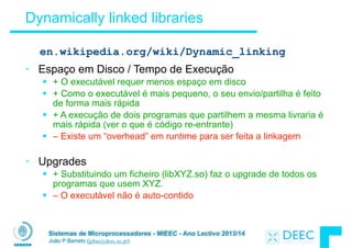 Sistemas de Microprocessadores - MIEEC - Ano Lectivo 2013/14
João P Barreto (jpbar@deec.uc.pt)
Dynamically linked libraries
• Espaço em Disco / Tempo de Execução
§ + O executável requer menos espaço em disco
§ + Como o executável é mais pequeno, o seu envio/partilha é feito
de forma mais rápida
§ + A execução de dois programas que partilhem a mesma livraria é
mais rápida (ver o que é código re-entrante)
§ – Existe um “overhead” em runtime para ser feita a linkagem
!
• Upgrades
§ + Substituindo um ficheiro (libXYZ.so) faz o upgrade de todos os
programas que usem XYZ.
§ – O executável não é auto-contido
en.wikipedia.org/wiki/Dynamic_linking
 