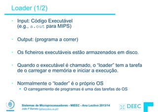 Sistemas de Microprocessadores - MIEEC - Ano Lectivo 2013/14
João P Barreto (jpbar@deec.uc.pt)
Loader (1/2)
• Input: Código Executável 
(e.g., a.out para MIPS)
!
• Output: (programa a correr)
!
• Os ficheiros executáveis estão armazenados em disco.
!
• Quando o executável é chamado, o “loader” tem a tarefa
de o carregar e memória e iniciar a execução.
!
• Normalmente o “loader” é o próprio OS
§ O carregamento de programas é uma das tarefas do OS
 
