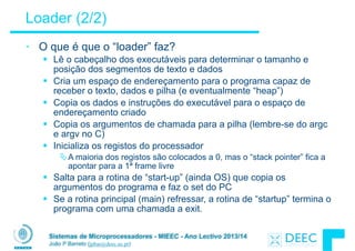 Sistemas de Microprocessadores - MIEEC - Ano Lectivo 2013/14
João P Barreto (jpbar@deec.uc.pt)
Loader (2/2)
• O que é que o “loader” faz?
§ Lê o cabeçalho dos executáveis para determinar o tamanho e
posição dos segmentos de texto e dados
§ Cria um espaço de endereçamento para o programa capaz de
receber o texto, dados e pilha (e eventualmente “heap”)
§ Copia os dados e instruções do executável para o espaço de
endereçamento criado
§ Copia os argumentos de chamada para a pilha (lembre-se do argc
e argv no C)
§ Inicializa os registos do processador
ÄA maioria dos registos são colocados a 0, mas o “stack pointer” fica a
apontar para a 1ª frame livre
§ Salta para a rotina de “start-up” (ainda OS) que copia os
argumentos do programa e faz o set do PC
§ Se a rotina principal (main) refressar, a rotina de “startup” termina o
programa com uma chamada a exit.
 