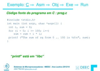 Sistemas de Microprocessadores - MIEEC - Ano Lectivo 2013/14
João P Barreto (jpbar@deec.uc.pt)
Exemplo: C ⇒ Asm ⇒ Obj ⇒ Exe ⇒ Run
#include <stdio.h>
int main (int argc, char *argv[]) {
int i, sum = 0;
for (i = 0; i <= 100; i++) 
sum = sum + i * i;
printf ("The sum of sq from 0 .. 100 is %dn", sum);
}
Código fonte do programa em C : prog.c
“printf” está em “libc”
 
