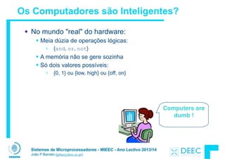Sistemas de Microprocessadores - MIEEC - Ano Lectivo 2013/14
João P Barreto (jpbar@deec.uc.pt)
Os Computadores são Inteligentes?
No mundo "real" do hardware:
§ Meia dúzia de operações lógicas:
Ä {and, or, not}
§ A memória não se gere sozinha
§ Só dois valores possíveis:
Ä {0, 1} ou {low, high} ou {off, on}
Computers are
dumb !
 