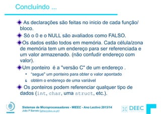 Sistemas de Microprocessadores - MIEEC - Ano Lectivo 2013/14
João P Barreto (jpbar@deec.uc.pt)
Concluíndo ...
As declarações são feitas no inicio de cada função/
bloco.
Só o 0 e o NULL são avaliados como FALSO.
Os dados estão todos em memória. Cada célula/zona
de memória tem um endereço para ser referenciada e
um valor armazenado. (não confudir endereço com
valor).
Um ponteiro é a "versão C" de um endereço .
* “segue" um ponteiro para obter o valor apontado
& obtém o endereço de uma variável
Os ponteiros podem referenciar qualquer tipo de
dados (int, char, uma struct, etc.).
 