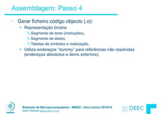 Sistemas de Microprocessadores - MIEEC - Ano Lectivo 2013/14
João P Barreto (jpbar@deec.uc.pt)
Assemblagem: Passo 4
• Gerar ficheiro código objecto (.o):
§ Representação binária
ÄSegmento de texto (instruções),
ÄSegmento de dados,
ÄTabelas de símbolos e realocação.
§ Utiliza endereços “dummy” para referências não resolvidas
(endereços absolutos e items externos).
 