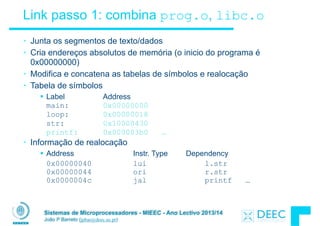 Sistemas de Microprocessadores - MIEEC - Ano Lectivo 2013/14
João P Barreto (jpbar@deec.uc.pt)
Link passo 1: combina prog.o, libc.o
• Junta os segmentos de texto/dados
• Cria endereços absolutos de memória (o inicio do programa é
0x00000000)
• Modifica e concatena as tabelas de símbolos e realocação
• Tabela de símbolos
§ Label Address
main: 0x00000000
loop: 0x00000018
str: 0x10000430
printf: 0x000003b0 …
• Informação de realocação
§ Address Instr. Type Dependency
0x00000040 lui l.str 
0x00000044 ori r.str  
0x0000004c jal printf …
 
