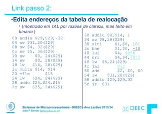 Sistemas de Microprocessadores - MIEEC - Ano Lectivo 2013/14
João P Barreto (jpbar@deec.uc.pt)
Link passo 2:
00 addiu $29,$29,-32
04 sw $31,20($29)
08 sw $4, 32($29)
0c sw $5, 36($29)
10 sw $0, 24($29)
14 sw $0, 28($29)
18 lw $14, 28($29)
1c multu $14, $14
20 mflo $15
24 lw $24, 24($29)
28 addu $25,$24,$15
2c sw $25, 24($29)
30 addiu $8,$14, 1
34 sw $8,28($29)
38 slti $1,$8, 101
3c bne $1,$0, -10
40 lui $4, 4096
44 ori $4,$4,1072
48 lw $5,24($29)
4c jal 812
50 add $2, $0, $0
54 lw $31,20($29)
58 addiu $29,$29,32
5c jr $31
•Edita endereços da tabela de realocação
• (mostrado em TAL por razões de clareza, mas feito em
binário )
 
