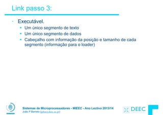 Sistemas de Microprocessadores - MIEEC - Ano Lectivo 2013/14
João P Barreto (jpbar@deec.uc.pt)
Link passo 3:
• Executável.
§ Um único segmento de texto
§ Um único segmento de dados
§ Cabeçalho com informação da posição e tamanho de cada
segmento (informação para o loader)
 