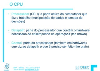 SMP – MIEEC - Ano Lectivo 2013/14
João P. Barreto (jpbar@deec.uc.pt)
O CPU
• Processador (CPU): a parte activa do computador que
faz o trabalho (manipulação de dados e tomada de
decisões)
!
• Datapath: parte do processador que contém o hardware
necessário ao desempenho de operações (the brawn)
!
• Control: parte do processador (também em hardware)
que diz ao datapath o que é preciso ser feito (the brain)
 