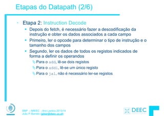 SMP – MIEEC - Ano Lectivo 2013/14
João P. Barreto (jpbar@deec.uc.pt)
Etapas do Datapath (2/6)
• Etapa 2: Instruction Decode
§ Depois do fetch, é necessário fazer a descodificação da
instrução e obter os dados associados a cada campo
§ Primeiro, ler o opcode para determinar o tipo de instrução e o
tamanho dos campos
§ Segundo, ler os dados de todos os registos indicados de
forma a definir os operandos
ÄPara o add, lê-se dois registos
ÄPara o addi, lê-se um único registo
ÄPara o jal, não é necessário ler-se registos
 