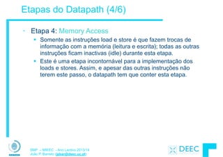 SMP – MIEEC - Ano Lectivo 2013/14
João P. Barreto (jpbar@deec.uc.pt)
Etapas do Datapath (4/6)
• Etapa 4: Memory Access
§ Somente as instruções load e store é que fazem trocas de
informação com a memória (leitura e escrita); todas as outras
instruções ficam inactivas (idle) durante esta etapa.
§ Este é uma etapa incontornável para a implementação dos
loads e stores. Assim, e apesar das outras instruções não
terem este passo, o datapath tem que conter esta etapa.
 
