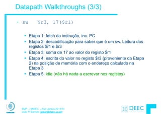 SMP – MIEEC - Ano Lectivo 2013/14
João P. Barreto (jpbar@deec.uc.pt)
Datapath Walkthroughs (3/3)
• sw $r3, 17($r1)
!
§ Etapa 1: fetch da instrução, inc. PC
§ Etapa 2: descodificação para saber que é um sw. Leitura dos
registos $r1 e $r3
§ Etapa 3: soma de 17 ao valor do registo $r1
§ Etapa 4: escrita do valor no registo $r3 (proveniente da Etapa
2) na posição de memória com o endereço calculado na
Etapa 3
§ Etapa 5: idle (não há nada a escrever nos registos)
 