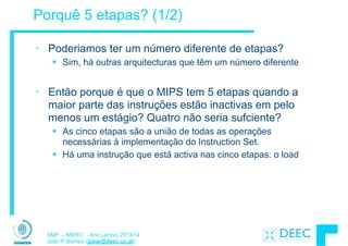 SMP – MIEEC - Ano Lectivo 2013/14
João P. Barreto (jpbar@deec.uc.pt)
Porquê 5 etapas? (1/2)
• Poderiamos ter um número diferente de etapas?
§ Sim, há outras arquitecturas que têm um número diferente
!
• Então porque é que o MIPS tem 5 etapas quando a
maior parte das instruções estão inactivas em pelo
menos um estágio? Quatro não seria sufciente?
§ As cinco etapas são a união de todas as operações
necessárias à implementação do Instruction Set.
§ Há uma instrução que está activa nas cinco etapas: o load
 