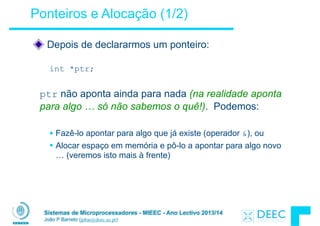 Sistemas de Microprocessadores - MIEEC - Ano Lectivo 2013/14
João P Barreto (jpbar@deec.uc.pt)
Ponteiros e Alocação (1/2)
Depois de declararmos um ponteiro:
!
int *ptr;
!
ptr não aponta ainda para nada (na realidade aponta
para algo … só não sabemos o quê!). Podemos:
!
§ Fazê-lo apontar para algo que já existe (operador &), ou
§ Alocar espaço em memória e pô-lo a apontar para algo novo
… (veremos isto mais à frente)
 