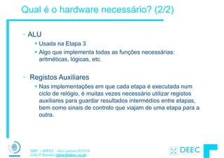 SMP – MIEEC - Ano Lectivo 2013/14
João P. Barreto (jpbar@deec.uc.pt)
Qual é o hardware necessário? (2/2)
• ALU
§ Usada na Etapa 3
§ Algo que implementa todas as funções necessárias:
aritméticas, lógicas, etc.
!
• Registos Auxiliares
§ Nas implementações em que cada etapa é executada num
ciclo de relógio, é muitas vezes necessário utilizar registos
auxiliares para guardar resultados intermédios entre etapas,
bem como sinais de controlo que viajam de uma etapa para a
outra.
 
