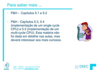 SMP – MIEEC - Ano Lectivo 2013/14
João P. Barreto (jpbar@deec.uc.pt)
Para saber mais ...
• P&H - Capítulos 5.1 e 5.2
!
• P&H - Capítulos 5.3, 5.4
(implementação de um single cycle
CPU) e 5.5 (implementação de um
multi-cycle CPU). Esta matéria não
foi dada em detalhe nas aulas, mas
deverá interessar aos mais curiosos.
 
