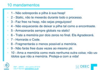 SMP – MIEEC - Ano Lectivo 2013/14
João P. Barreto (jpbar@deec.uc.pt)
10 mandamentos
• 1 - Não sobreporás a pilha à sua heap!
• 2 - Static, não te mexerás durante todo o processo.
• 3 - Faz free na heap, não sejas preguiçoso!
• 4 - Não esquecerás de deixar a pilha tal como a encontraste.
• 5 - Armazenarás sempre globais na static!
• 6 - Trate a memória por dois zeros no ﬁnal. Ela Agradecerá.
• 7 - Honrarás o Code.
• 8 - Fragmentarás o menos possível a memória.
• 9 - Não farás free duas vezes ao mesmo ptr.
• 10 - Ama a memória como mais nenhuma outra coisa; não uses
ídolos que não a memória. Proteja-a com a vida!
 