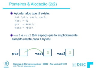 Sistemas de Microprocessadores - MIEEC - Ano Lectivo 2013/14
João P Barreto (jpbar@deec.uc.pt)
Ponteiros & Alocação (2/2)
Apontar algo que já existe:
int *ptr, var1, var2;
var1 = 5;
ptr = &var1;
var2 = *ptr;
!
var1 e var2 têm espaço que foi implicitamente
alocado (neste caso 4 bytes)
ptr var1 ? var2 ?5 5?
 