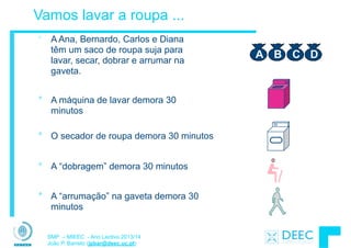 SMP – MIEEC - Ano Lectivo 2013/14
João P. Barreto (jpbar@deec.uc.pt)
Vamos lavar a roupa ...
° A Ana, Bernardo, Carlos e Diana
têm um saco de roupa suja para
lavar, secar, dobrar e arrumar na
gaveta.
A B C D
° O secador de roupa demora 30 minutos
° A “dobragem” demora 30 minutos
° A “arrumação” na gaveta demora 30
minutos
° A máquina de lavar demora 30
minutos
 