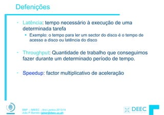 SMP – MIEEC - Ano Lectivo 2013/14
João P. Barreto (jpbar@deec.uc.pt)
Defenições
• Latência: tempo necessário à execução de uma
determinada tarefa
§ Exemplo: o tempo para ler um sector do disco é o tempo de
acesso a disco ou latência do disco
!
• Throughput: Quantidade de trabalho que conseguimos
fazer durante um determinado período de tempo.
!
• Speedup: factor multiplicativo de aceleração
 