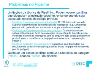 SMP – MIEEC - Ano Lectivo 2013/14
João P. Barreto (jpbar@deec.uc.pt)
Problemas no Pipeline
• Limitações da técnica de Pipelining: Podem ocorrer conflitos
que bloqueiam a instrução seguinte, evitando que ela seja
executada no ciclo de relógio previsto
§ Conflitos Estruturais (structural hazards): O HW físico não permite
suportar determinadas combinações de instruções (e.g. Uma única
pessoa não pode dobrar e arrumar a roupa simultaneamente)
§ Conflitos de Controlo (conflitos de controlos): Quando aparecem
saltos potenciais no fluxo de execução (instruções de branch) existe
incerteza quanto às instruções que se seguem. Isto causa paragens e
poderá levar a uma limpeza do pipeline e retrocesso na execução
(“flush”).
§ Conflitos de Dados (data hazards): Instruções que dependem do
resultado de outras instruções que ainda estão no pipeline (o caso do
par de peúgas)
• Qualquer um destes conflitos conduz a situações de paragem
(“stalls”), criando “bolhas” no pipeline.
 