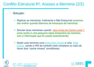 SMP – MIEEC - Ano Lectivo 2013/14
João P. Barreto (jpbar@deec.uc.pt)
Conflito Estrutural #1: Acesso a Memória (2/2)
• Solução:
!
§ Replicar as memórias: Ineficiente e Não Exequível (veremos
isto melhor quando falarmos da hierarquia de memória)
!
§ Simular duas memórias usando dois níveis de Cache Level 1
(uma cache é uma pequena cópia temporária da memória,
com a informação que foi usada recentemente)
!
§ Neste caso teremos uma Instruction Cache e uma Data
Cache, sendo o HW de controlo mais complexo no caso de
haver dois “cache misses” simultâneos.
 