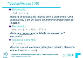 Sistemas de Microprocessadores - MIEEC - Ano Lectivo 2013/14
João P Barreto (jpbar@deec.uc.pt)
Tabelas/Arrays (1/5)
Declaração:
int ar[2];
declara uma tabela de inteiros com 2 elementos. Uma
tabela/array é só um bloco de memória (neste caso de
8 bytes).
Declaração: 
int ar[] = {795, 635};
declara e preenche uma tabela de inteiros de 2
elementos.
Acesso a elementos:
ar[num];
devolve o numº elemento (atenção o primeiro elemento
é acedido com num=0).
 