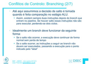 SMP – MIEEC - Ano Lectivo 2013/14
João P. Barreto (jpbar@deec.uc.pt)
Conflitos de Controlo: Branching (2/7)
• Até aqui assumimos a decisão de salto é tomada
quando é feita comparação no estágio ALU.
§ Assim, existem sempre duas instruções depois do branch que
entram no pipeline. Se houver salto essas instruções não são
para executar, perdendo-se dois ciclos.
!
• Idealmente um branch deve funcionar da seguinte
forma:
§ Se o salto não ocorrer, a execução deve continuar de forma
normal sem perda de tempo
§ Se o salto ocorrer, as instruções a seguir ao branch não
devem ser executados, passando a execução para o ponto
indicado pelo “label”
 