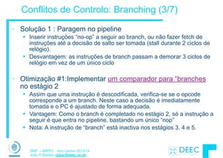 SMP – MIEEC - Ano Lectivo 2013/14
João P. Barreto (jpbar@deec.uc.pt)
Conflitos de Controlo: Branching (3/7)
• Solução 1 : Paragem no pipeline
§ Inserir instruções “no-op” a seguir ao branch, ou não fazer fetch de
instruções até a decisão de salto ser tomada (stall durante 2 ciclos de
relógio).
§ Desvantagem: as instruções de branch passam a demorar 3 ciclos de
relógio em vez de um único ciclo
!
• Otimização #1:Implementar um comparador para “branches
no estágio 2
§ Assim que uma instrução é descodificada, verifica-se se o opcode
corresponde a um branch. Neste caso a decisão é imediatamente
tomada e o PC é ajustado de forma adequada.
§ Vantagem: Como o branch é completado no estágio 2, só a instrução a
seguir é que entra no pipeline, bastando um único “nop”
§ Nota: A instrução de “branch” está inactiva nos estágios 3, 4 e 5.
 