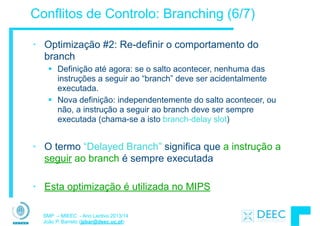 SMP – MIEEC - Ano Lectivo 2013/14
João P. Barreto (jpbar@deec.uc.pt)
Conflitos de Controlo: Branching (6/7)
• Optimização #2: Re-definir o comportamento do
branch
§ Definição até agora: se o salto acontecer, nenhuma das
instruções a seguir ao “branch” deve ser acidentalmente
executada.
§ Nova definição: independentemente do salto acontecer, ou
não, a instrução a seguir ao branch deve ser sempre
executada (chama-se a isto branch-delay slot)
!
• O termo “Delayed Branch” significa que a instrução a
seguir ao branch é sempre executada
!
• Esta optimização é utilizada no MIPS
 