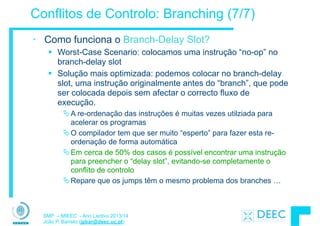 SMP – MIEEC - Ano Lectivo 2013/14
João P. Barreto (jpbar@deec.uc.pt)
Conflitos de Controlo: Branching (7/7)
• Como funciona o Branch-Delay Slot?
§ Worst-Case Scenario: colocamos uma instrução “no-op” no
branch-delay slot
§ Solução mais optimizada: podemos colocar no branch-delay
slot, uma instrução originalmente antes do “branch”, que pode
ser colocada depois sem afectar o correcto fluxo de
execução.
ÄA re-ordenação das instruções é muitas vezes utilziada para
acelerar os programas
ÄO compilador tem que ser muito “esperto” para fazer esta re-
ordenação de forma automática
ÄEm cerca de 50% dos casos é possível encontrar uma instrução
para preencher o “delay slot”, evitando-se completamente o
conflito de controlo
ÄRepare que os jumps têm o mesmo problema dos branches …
 