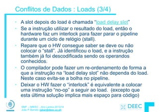SMP – MIEEC - Ano Lectivo 2013/14
João P. Barreto (jpbar@deec.uc.pt)
Conflitos de Dados : Loads (3/4)
• A slot depois do load é chamada “load delay slot”
• Se a instrução utilizar o resultado do load, então o
hardware faz um interlock para fazer parar o pipeline
durante um ciclo de relógio (stall).
• Repare que o HW consegue saber se deve ou não
colocar o “stall”. Já identificou o load, e a instrução
também já foi descodificada sendo os operandos
conhecidos.
• O compilador pode fazer um re-ordenamento de forma a
que a instrução na “load delay slot” não dependa do load.
Neste caso evita-se a bolha no pipeline.
• Deixar o HW fazer o “interlock” é equivalente a colocar
uma instrução “no-op” a seguir ao load. (excepto que
esta última solução implica mais espaço para código)
 