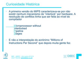 SMP – MIEEC - Ano Lectivo 2013/14
João P. Barreto (jpbar@deec.uc.pt)
Curiosidade Histórica
• A primeira versão do MIPS caracterizava-se por não
existir nenhum mecanismo de “interlock” por hardware. A
resolução de conflitos tinha que ser feita ao nível do
compilador
!
Microprocessor without  
Interlocked  
Pipeline  
Stages
!
• E não a interpretação do acrónimo “Millions of
Instructions Per Second” que depois muita gente fez.
 
