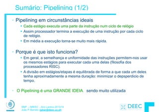SMP – MIEEC - Ano Lectivo 2013/14
João P. Barreto (jpbar@deec.uc.pt)
Sumário: Pipelining (1/2)
!
• Pipelining em circunstâncias ideais
§ Cada estágio executa uma parte da instrução num ciclo de relógio
§ Assim processador termina a execução de uma instrução por cada ciclo
de relógio.
§ Em média a execução torna-se muito mais rápida.
!
• Porque é que isto funciona?
§ Em geral, a semelhança e uniformidade das instruções permitem-nos usar
os mesmos estágios para executar cada uma delas (filosofia dos
processadores RISC).
§ A divisão em estágios/etapas é equilibrada de forma a que cada um deles
tenha aproximadamente a mesma duração: minimizar o depsperdicio de
tempo.
!
• O Pipelining é uma GRANDE IDEIA, sendo muito utilizada
 