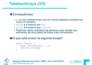 Sistemas de Microprocessadores - MIEEC - Ano Lectivo 2013/14
João P Barreto (jpbar@deec.uc.pt)
!
Consequências:
!
§ ar é uma variável array mas em muitos aspectos comporta-se
como um ponteiro
§ ar[0] é o mesmo que *ar
§ ar[2] é o mesmo que *(ar+2)
§ Podemos utilizar aritmética de ponteiros para aceder aos
elementos de uma tabela de forma mais conveniente.
!
O que está errado na seguinte função?
!
char *foo() { 
char string[32]; ...; 
return string; 
}
Tabelas/Arrays (3/5)
 