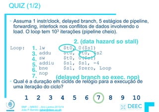 SMP – MIEEC - Ano Lectivo 2013/14
João P. Barreto (jpbar@deec.uc.pt)
QUIZ (1/2)
• Assuma 1 instr/clock, delayed branch, 5 estágios de pipeline,
forwarding, interlock nos conflitos de dados involvendo o
load. O loop tem 103 iterações (pipeline cheio).
!
Loop: lw $t0, 0($s1) 
addu $t0, $t0, $s2 
sw $t0, 0($s1) 
addiu $s1, $s1, -4 
bne $s1, $zero, Loop 
nop
• Qual é a duração em ciclos de relógio para a execução de
uma iteração do ciclo?
1.
2. (data hazard so stall)
3.
4.
5.
6.
(delayed branch so exec. nop)7.
1 2 3 4 5 6 7 8 9 10
 
